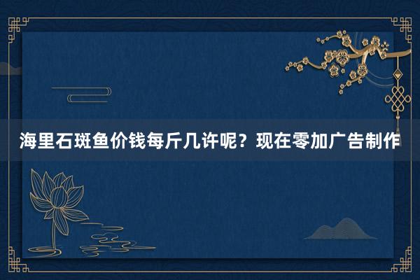 海里石斑鱼价钱每斤几许呢？现在零加广告制作