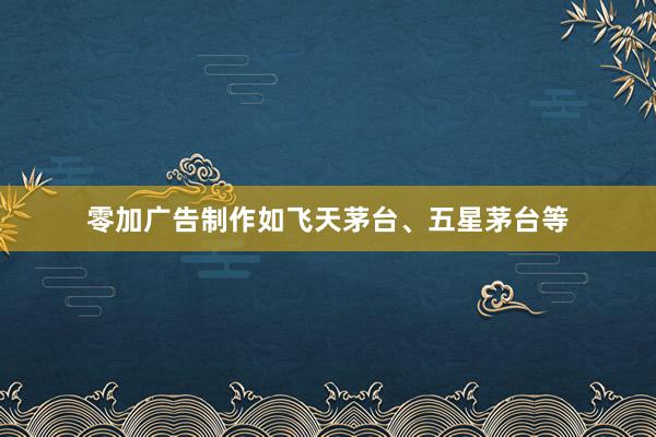 零加广告制作如飞天茅台、五星茅台等